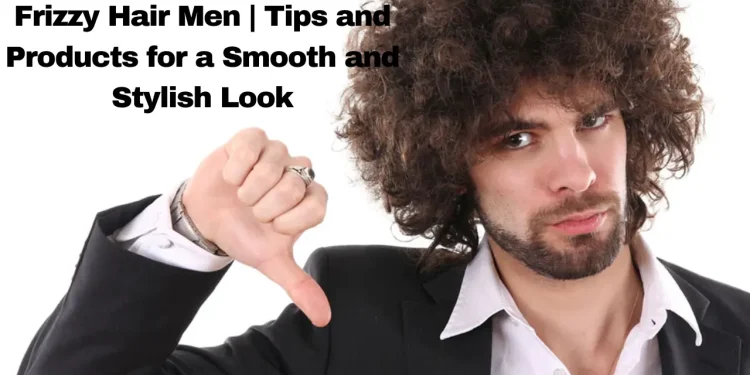 Frizzy Hair Men | Tips and Products for a Smooth and Stylish Look